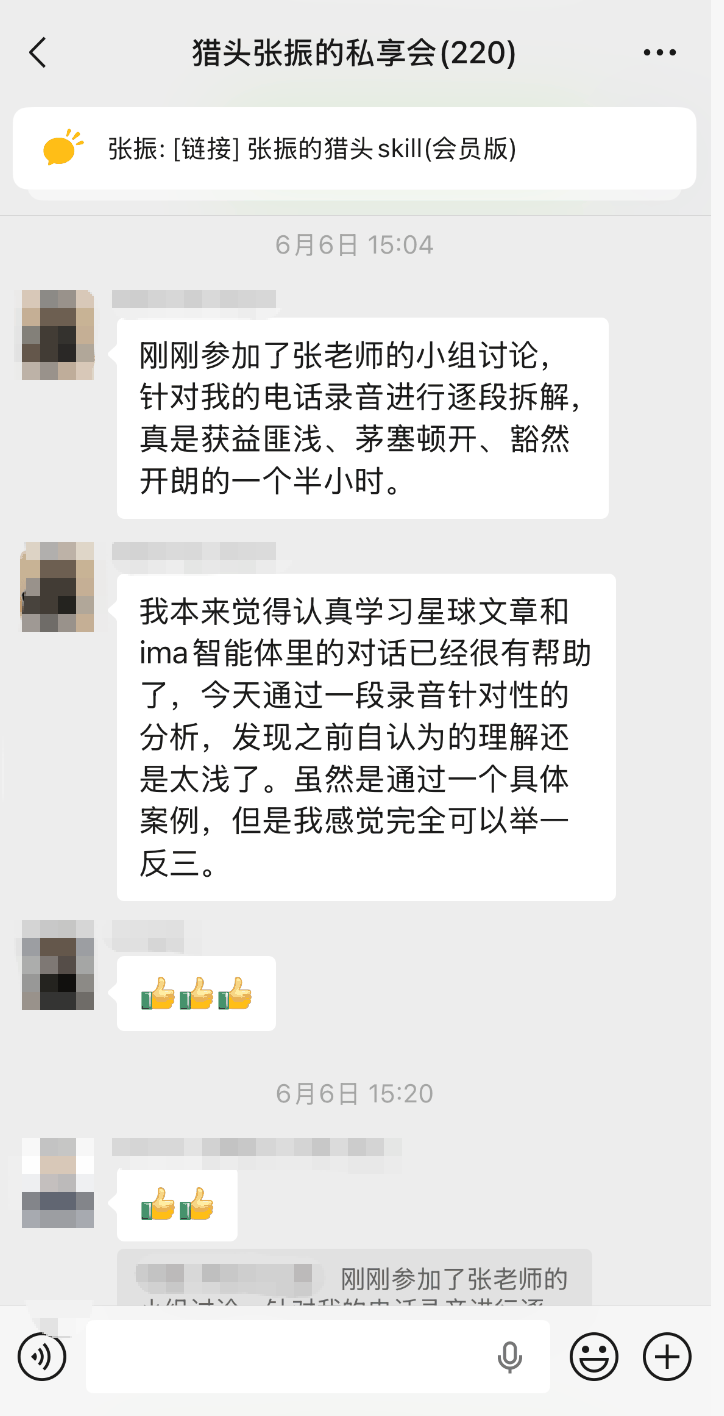 图片展示的是猎头张振的私享会聊天界面。6月6日15:04,张振分享了其猎头skill(会员版),并称刚刚参加了张老师的小组讨论,针对电话录音进行逐段拆解,获益匪浅、茅塞顿开、豁然开朗。15:20,另一位用户表示,自己原本觉得认真学习星球文章和ima智能体里的对话已很有帮助,但通过一段录音针对性分析,发现之前自认为的理解还是太浅,虽是通过具体案例,但感觉完全可以举一反三。该图片与上下文介绍的猎头陪跑服务中“陪聊”模式相关,体现了学员对服务的积极反馈。